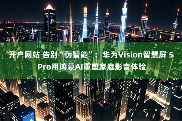 开户网站 告别“伪智能”：华为Vision智慧屏 5 Pro用鸿蒙AI重塑家庭影音体验
