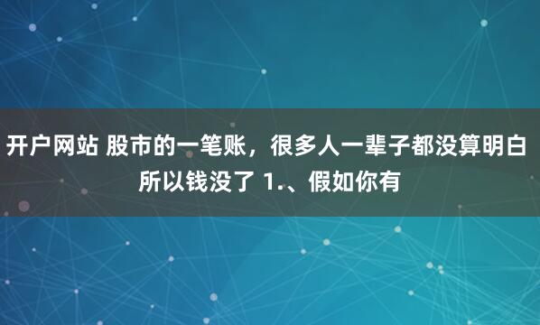 开户网站 股市的一笔账，很多人一辈子都没算明白 所以钱没了 1.、假如你有