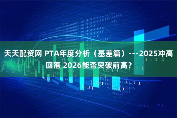 天天配资网 PTA年度分析（基差篇）---2025冲高回落 2026能否突破前高？