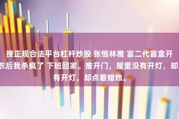 搜正规合法平台杠杆炒股 张恒林雅 富二代盲盒开出老婆内衣后我杀疯了 下班回家。推开门，屋里没有开灯，却点着蜡烛。