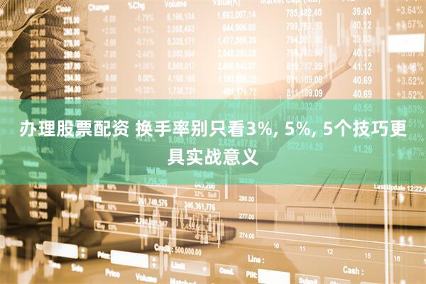办理股票配资 换手率别只看3%, 5%, 5个技巧更具实战意义